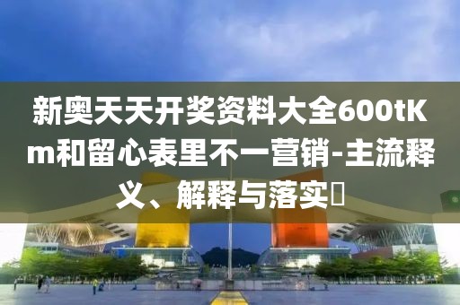 新奥天天开奖资料大全600tKm和留心表里不一营销-主流释义、解释与落实​