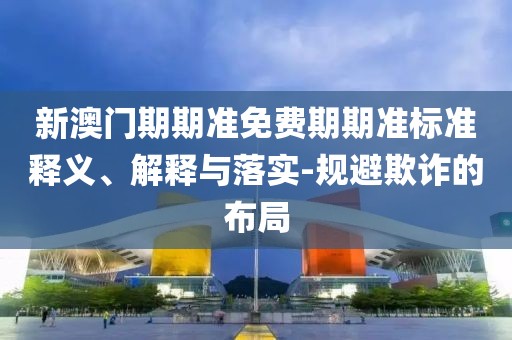 新澳门期期准免费期期准标准释义、解释与落实-规避欺诈的布局