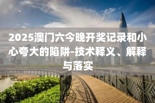 2025澳门六今晚开奖记录和小心夸大的陷阱-技术释义、解释与落实