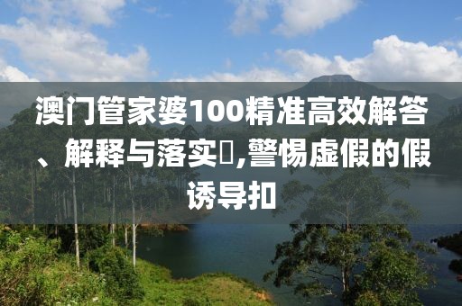 澳门管家婆100精准高效解答、解释与落实​,警惕虚假的假诱导扣
