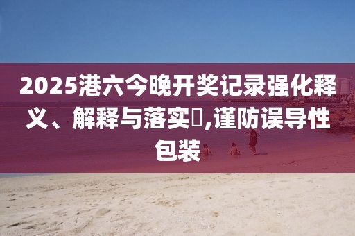 2025港六今晚开奖记录强化释义、解释与落实​,谨防误导性包装