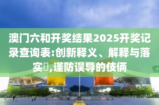 澳门六和开奖结果2025开奖记录查询表:创新释义、解释与落实​,谨防误导的伎俩