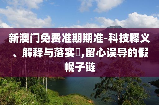 新澳门免费准期期准-科技释义、解释与落实​,留心误导的假幌子链