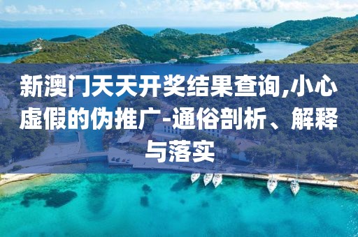 新澳门天天开奖结果查询,小心虚假的伪推广-通俗剖析、解释与落实