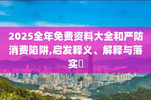2025全年免费资料大全和严防消费陷阱,启发释义、解释与落实​