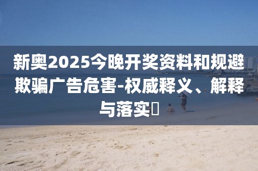新奥2025今晚开奖资料和规避欺骗广告危害-权威释义、解释与落实​