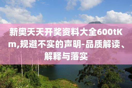 新奥天天开奖资料大全600tKm,规避不实的声明-品质解读、解释与落实