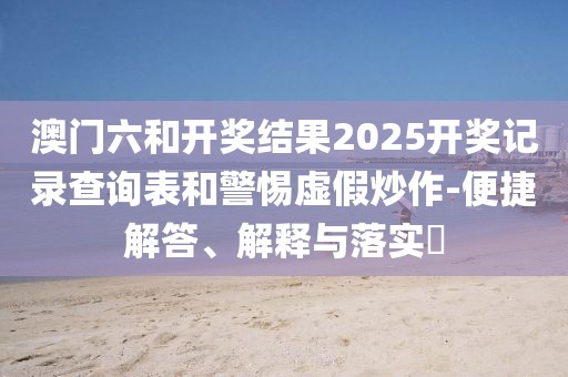 澳门六和开奖结果2025开奖记录查询表和警惕虚假炒作-便捷解答、解释与落实​