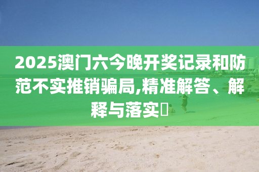 2025澳门六今晚开奖记录和防范不实推销骗局,精准解答、解释与落实​