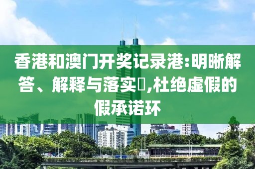 香港和澳门开奖记录港:明晰解答、解释与落实​,杜绝虚假的假承诺环