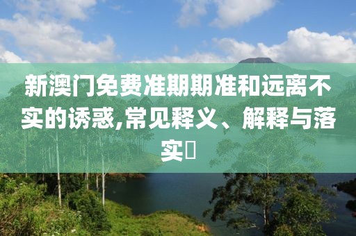 新澳门免费准期期准和远离不实的诱惑,常见释义、解释与落实​