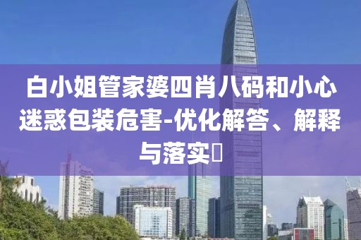 白小姐管家婆四肖八码和小心迷惑包装危害-优化解答、解释与落实​