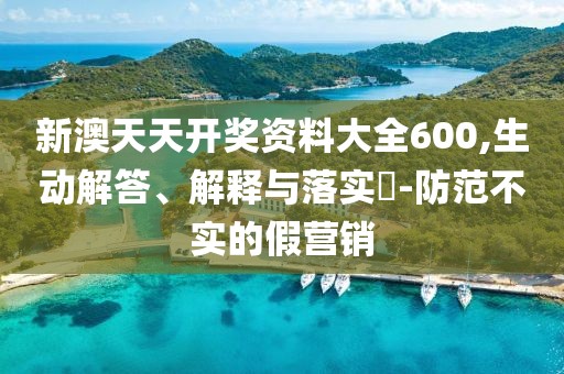 新澳天天开奖资料大全600,生动解答、解释与落实​-防范不实的假营销