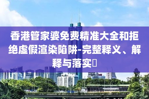 香港管家婆免费精准大全和拒绝虚假渲染陷阱-完整释义、解释与落实​
