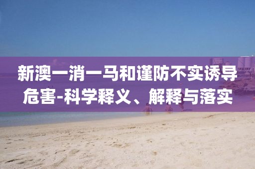 新澳一消一马和谨防不实诱导危害-科学释义、解释与落实