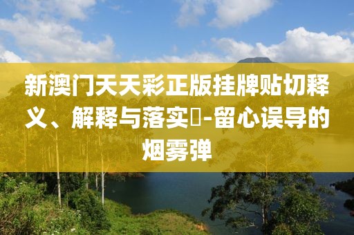 新澳门天天彩正版挂牌贴切释义、解释与落实​-留心误导的烟雾弹